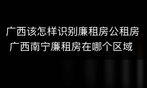 广西该怎样识别廉租房公租房 广西南宁廉租房在哪个区域