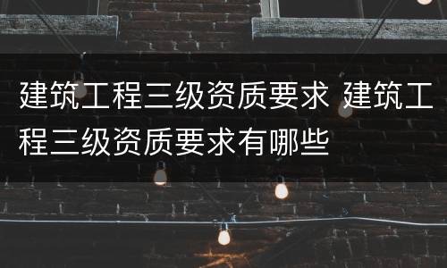 建筑工程三级资质要求 建筑工程三级资质要求有哪些