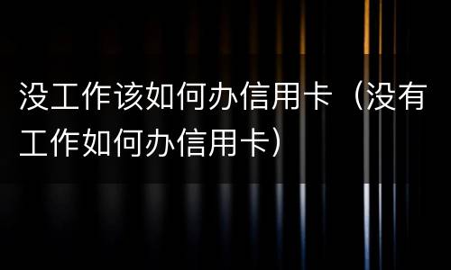 没工作该如何办信用卡(没有工作如何办信用卡)