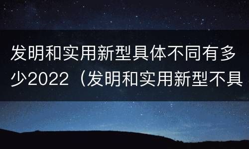 发明和实用新型具体不同有多少2022（发明和实用新型不具有什么特性）
