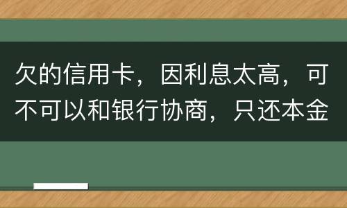 欠的信用卡，因利息太高，可不可以和银行协商，只还本金