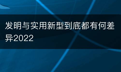 发明与实用新型到底都有何差异2022