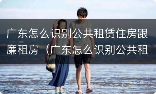 广东怎么识别公共租赁住房跟廉租房（广东怎么识别公共租赁住房跟廉租房的区别）