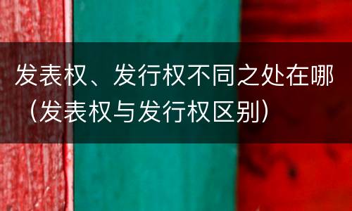 发表权、发行权不同之处在哪（发表权与发行权区别）