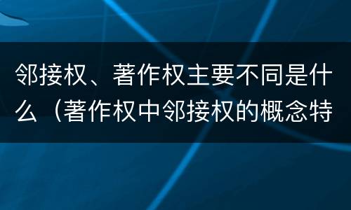 邻接权、著作权主要不同是什么（著作权中邻接权的概念特点）