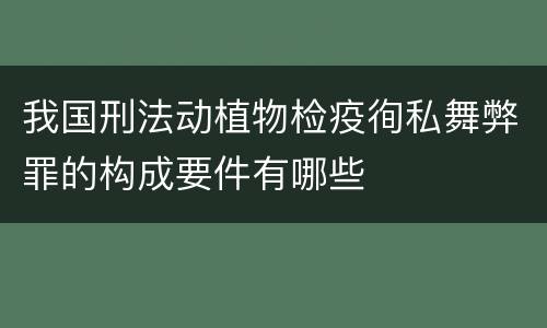 我国刑法动植物检疫徇私舞弊罪的构成要件有哪些