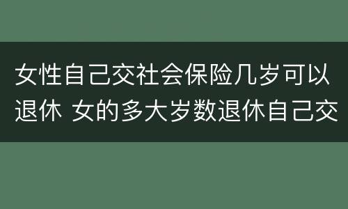 女性自己交社会保险几岁可以退休 女的多大岁数退休自己交的社保