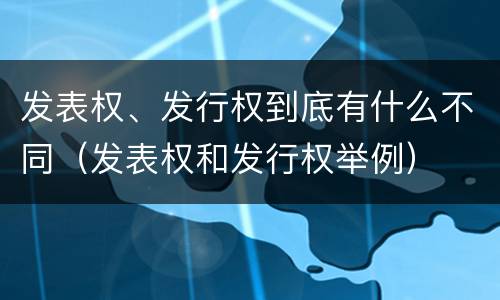 发表权、发行权到底有什么不同（发表权和发行权举例）