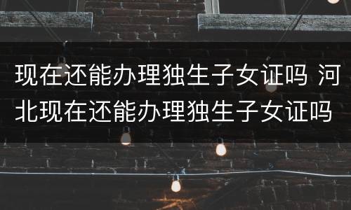 现在还能办理独生子女证吗 河北现在还能办理独生子女证吗