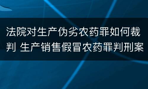 法院对生产伪劣农药罪如何裁判 生产销售假冒农药罪判刑案例