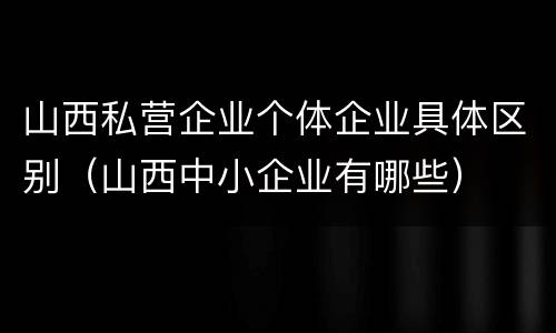 山西私营企业个体企业具体区别（山西中小企业有哪些）