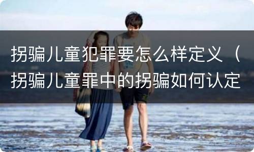 拐骗儿童犯罪要怎么样定义（拐骗儿童罪中的拐骗如何认定）