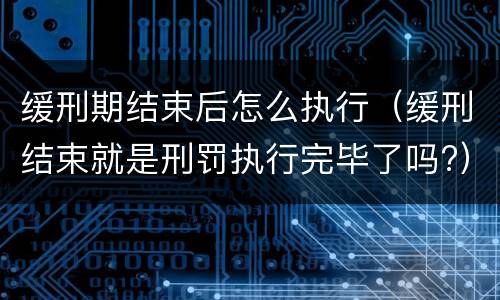 缓刑期结束后怎么执行（缓刑结束就是刑罚执行完毕了吗?）