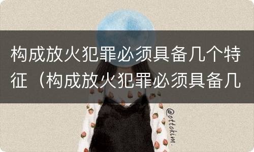 构成放火犯罪必须具备几个特征（构成放火犯罪必须具备几个特征和条件）