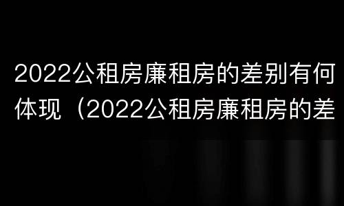 2022公租房廉租房的差别有何体现（2022公租房廉租房的差别有何体现出来）