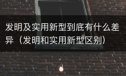 发明及实用新型到底有什么差异（发明和实用新型区别）