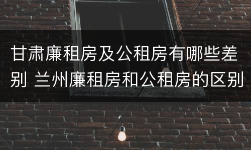 甘肃廉租房及公租房有哪些差别 兰州廉租房和公租房的区别