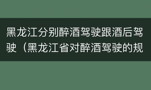黑龙江分别醉酒驾驶跟酒后驾驶（黑龙江省对醉酒驾驶的规定）