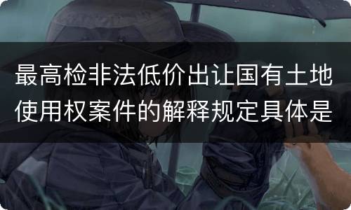 最高检非法低价出让国有土地使用权案件的解释规定具体是什么重要内容