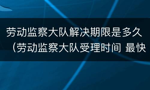 劳动监察大队解决期限是多久（劳动监察大队受理时间 最快多久会处理）