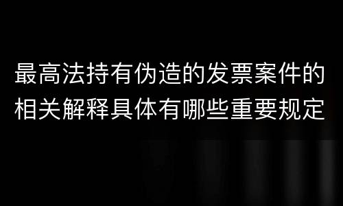 最高法持有伪造的发票案件的相关解释具体有哪些重要规定