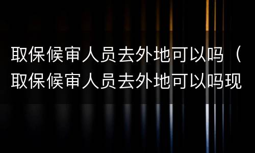 取保候审人员去外地可以吗（取保候审人员去外地可以吗现在）