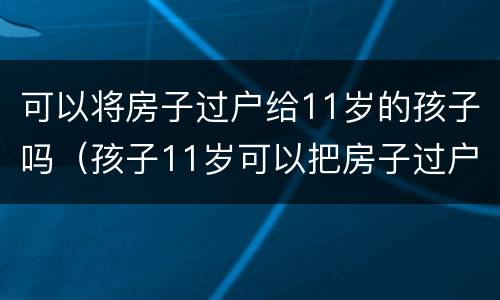 可以将房子过户给11岁的孩子吗（孩子11岁可以把房子过户到名下吗）
