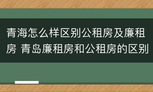 青海怎么样区别公租房及廉租房 青岛廉租房和公租房的区别