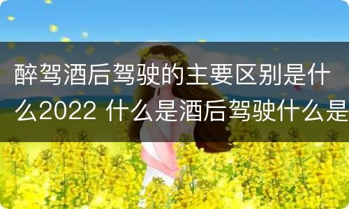 醉驾酒后驾驶的主要区别是什么2022 什么是酒后驾驶什么是醉驾