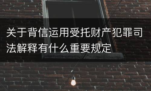 关于背信运用受托财产犯罪司法解释有什么重要规定