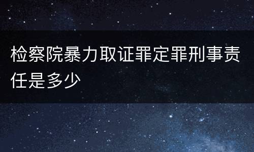 检察院暴力取证罪定罪刑事责任是多少