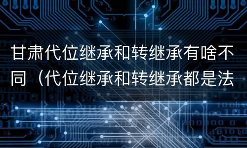 甘肃代位继承和转继承有啥不同（代位继承和转继承都是法定继承）