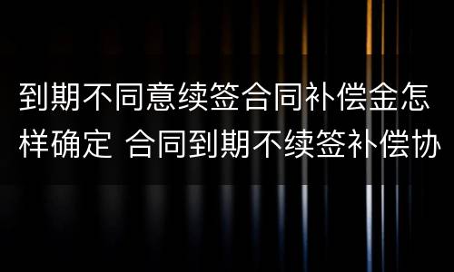 到期不同意续签合同补偿金怎样确定 合同到期不续签补偿协议模版