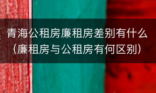 青海公租房廉租房差别有什么（廉租房与公租房有何区别）