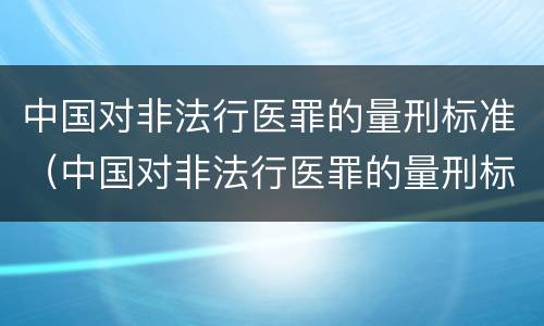 中国对非法行医罪的量刑标准（中国对非法行医罪的量刑标准是）