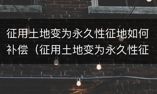 征用土地变为永久性征地如何补偿（征用土地变为永久性征地如何补偿呢）