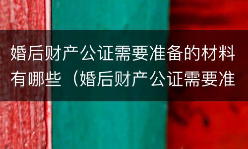婚后财产公证需要准备的材料有哪些（婚后财产公证需要准备的材料有哪些东西）