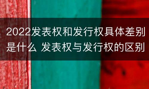 2022发表权和发行权具体差别是什么 发表权与发行权的区别