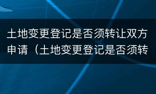土地变更登记是否须转让双方申请（土地变更登记是否须转让双方申请办理）