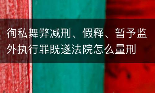 徇私舞弊减刑、假释、暂予监外执行罪既遂法院怎么量刑