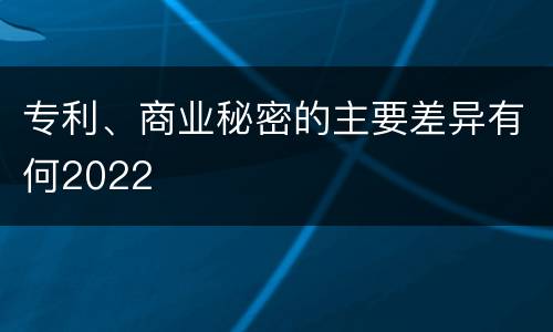 专利、商业秘密的主要差异有何2022