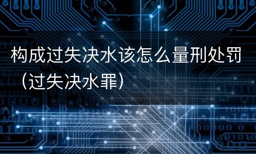 构成过失决水该怎么量刑处罚（过失决水罪）