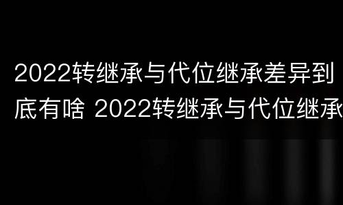 2022转继承与代位继承差异到底有啥 2022转继承与代位继承差异到底有啥影响