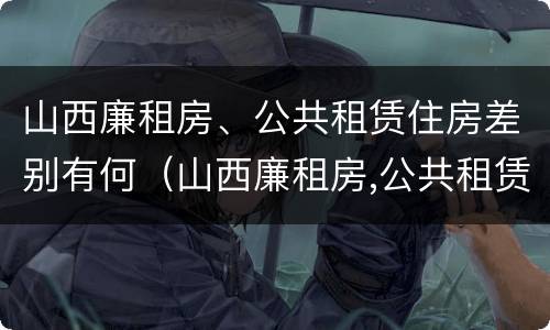 山西廉租房、公共租赁住房差别有何（山西廉租房,公共租赁住房差别有何原因）
