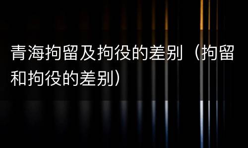 青海拘留及拘役的差别(拘留和拘役的差别)