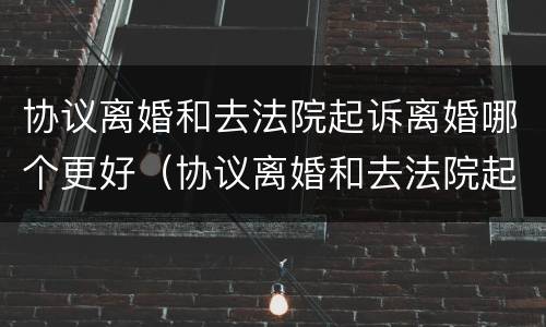 协议离婚和去法院起诉离婚哪个更好（协议离婚和去法院起诉离婚哪个更好一些）
