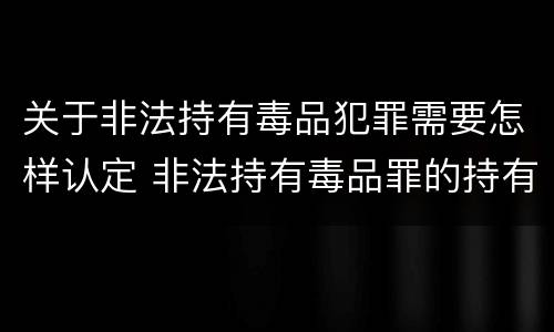 关于非法持有毒品犯罪需要怎样认定 非法持有毒品罪的持有如何认定