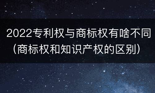2022专利权与商标权有啥不同（商标权和知识产权的区别）