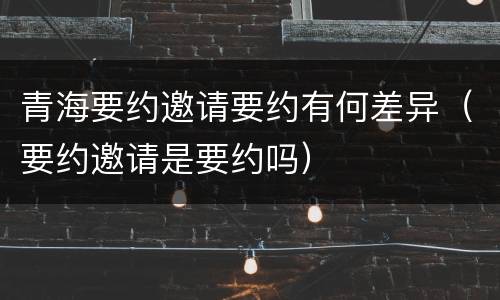 青海要约邀请要约有何差异（要约邀请是要约吗）