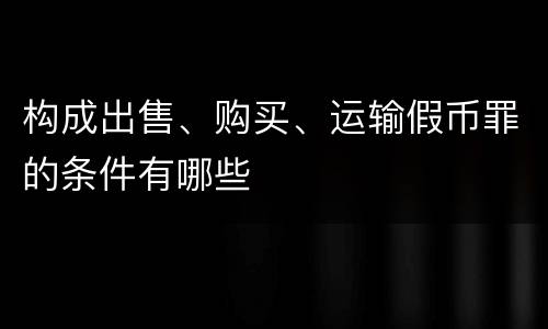 构成出售、购买、运输假币罪的条件有哪些